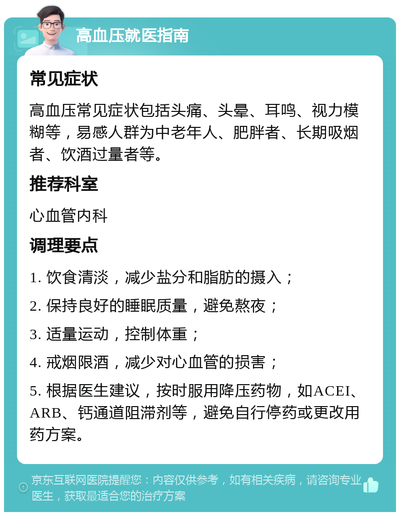 高血压就医指南 常见症状 高血压常见症状包括头痛、头晕、耳鸣、视力模糊等，易感人群为中老年人、肥胖者、长期吸烟者、饮酒过量者等。 推荐科室 心血管内科 调理要点 1. 饮食清淡，减少盐分和脂肪的摄入； 2. 保持良好的睡眠质量，避免熬夜； 3. 适量运动，控制体重； 4. 戒烟限酒，减少对心血管的损害； 5. 根据医生建议，按时服用降压药物，如ACEI、ARB、钙通道阻滞剂等，避免自行停药或更改用药方案。