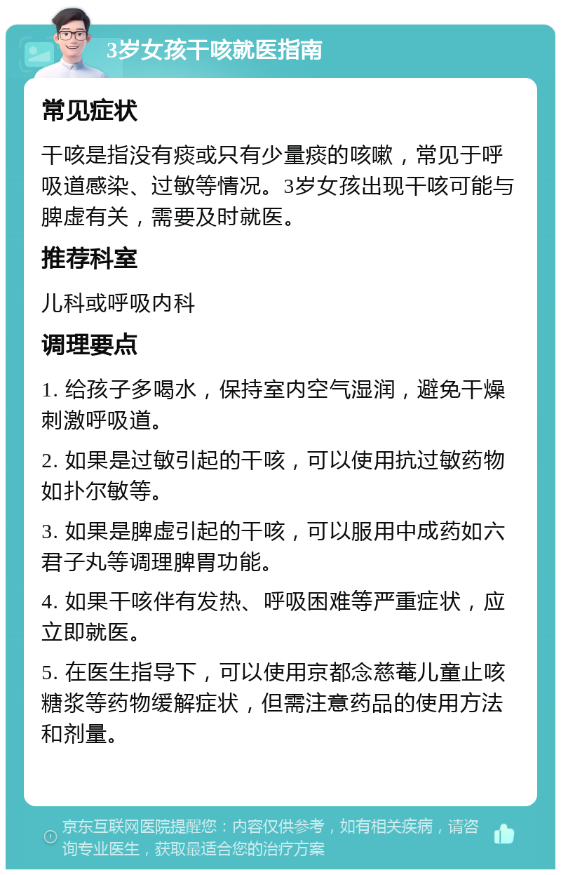 3岁女孩干咳就医指南 常见症状 干咳是指没有痰或只有少量痰的咳嗽，常见于呼吸道感染、过敏等情况。3岁女孩出现干咳可能与脾虚有关，需要及时就医。 推荐科室 儿科或呼吸内科 调理要点 1. 给孩子多喝水，保持室内空气湿润，避免干燥刺激呼吸道。 2. 如果是过敏引起的干咳，可以使用抗过敏药物如扑尔敏等。 3. 如果是脾虚引起的干咳，可以服用中成药如六君子丸等调理脾胃功能。 4. 如果干咳伴有发热、呼吸困难等严重症状，应立即就医。 5. 在医生指导下，可以使用京都念慈菴儿童止咳糖浆等药物缓解症状，但需注意药品的使用方法和剂量。