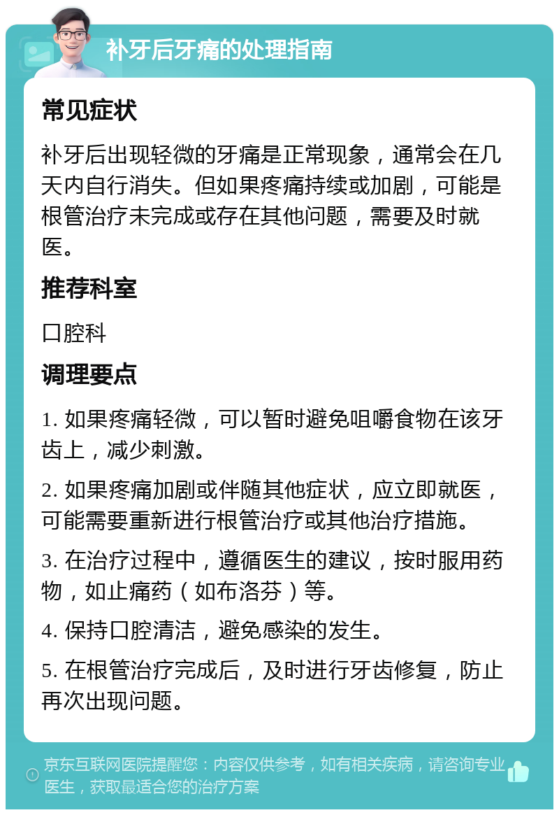 补牙后牙痛的处理指南 常见症状 补牙后出现轻微的牙痛是正常现象，通常会在几天内自行消失。但如果疼痛持续或加剧，可能是根管治疗未完成或存在其他问题，需要及时就医。 推荐科室 口腔科 调理要点 1. 如果疼痛轻微，可以暂时避免咀嚼食物在该牙齿上，减少刺激。 2. 如果疼痛加剧或伴随其他症状，应立即就医，可能需要重新进行根管治疗或其他治疗措施。 3. 在治疗过程中，遵循医生的建议，按时服用药物，如止痛药（如布洛芬）等。 4. 保持口腔清洁，避免感染的发生。 5. 在根管治疗完成后，及时进行牙齿修复，防止再次出现问题。