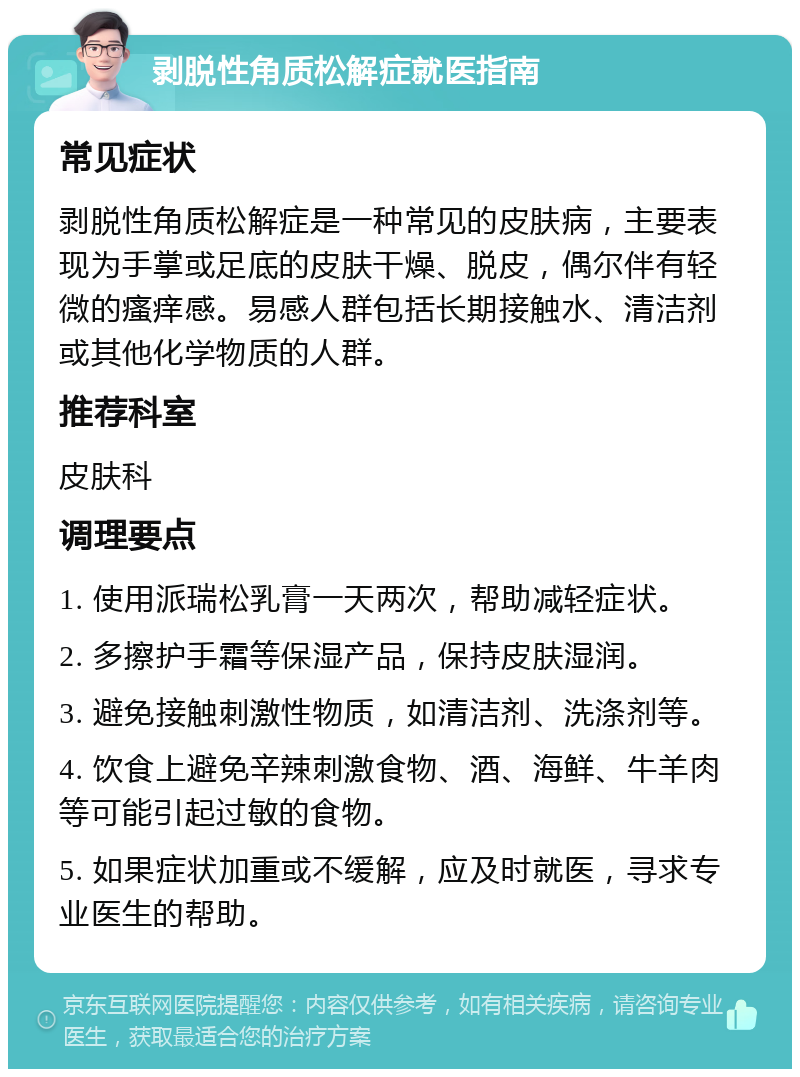 剥脱性角质松解症就医指南 常见症状 剥脱性角质松解症是一种常见的皮肤病，主要表现为手掌或足底的皮肤干燥、脱皮，偶尔伴有轻微的瘙痒感。易感人群包括长期接触水、清洁剂或其他化学物质的人群。 推荐科室 皮肤科 调理要点 1. 使用派瑞松乳膏一天两次，帮助减轻症状。 2. 多擦护手霜等保湿产品，保持皮肤湿润。 3. 避免接触刺激性物质，如清洁剂、洗涤剂等。 4. 饮食上避免辛辣刺激食物、酒、海鲜、牛羊肉等可能引起过敏的食物。 5. 如果症状加重或不缓解，应及时就医，寻求专业医生的帮助。