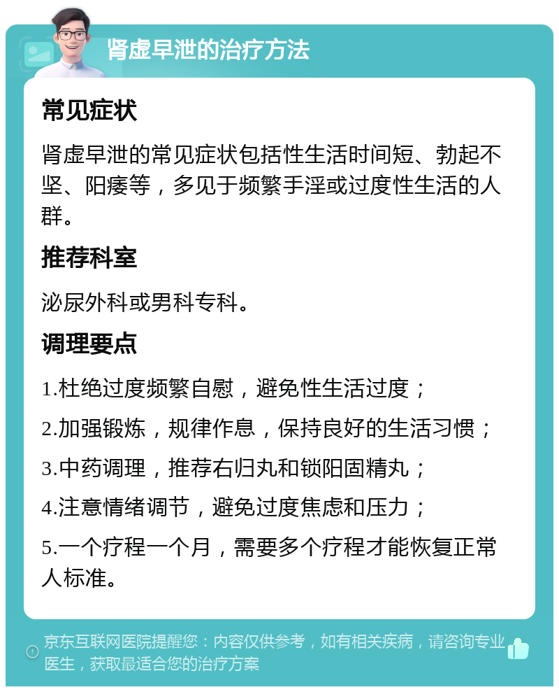 肾虚早泄的治疗方法 常见症状 肾虚早泄的常见症状包括性生活时间短、勃起不坚、阳痿等，多见于频繁手淫或过度性生活的人群。 推荐科室 泌尿外科或男科专科。 调理要点 1.杜绝过度频繁自慰，避免性生活过度； 2.加强锻炼，规律作息，保持良好的生活习惯； 3.中药调理，推荐右归丸和锁阳固精丸； 4.注意情绪调节，避免过度焦虑和压力； 5.一个疗程一个月，需要多个疗程才能恢复正常人标准。