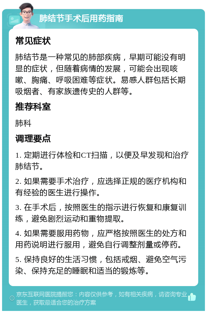 肺结节手术后用药指南 常见症状 肺结节是一种常见的肺部疾病，早期可能没有明显的症状，但随着病情的发展，可能会出现咳嗽、胸痛、呼吸困难等症状。易感人群包括长期吸烟者、有家族遗传史的人群等。 推荐科室 肺科 调理要点 1. 定期进行体检和CT扫描，以便及早发现和治疗肺结节。 2. 如果需要手术治疗，应选择正规的医疗机构和有经验的医生进行操作。 3. 在手术后，按照医生的指示进行恢复和康复训练，避免剧烈运动和重物提取。 4. 如果需要服用药物，应严格按照医生的处方和用药说明进行服用，避免自行调整剂量或停药。 5. 保持良好的生活习惯，包括戒烟、避免空气污染、保持充足的睡眠和适当的锻炼等。