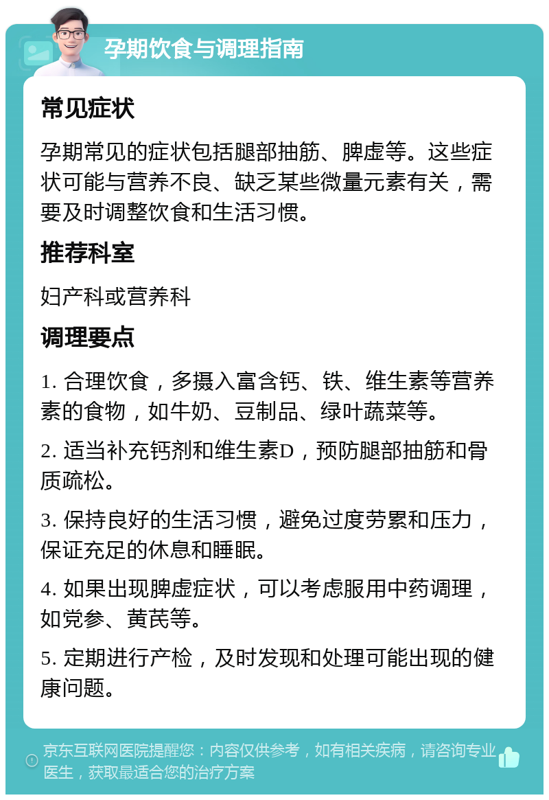 孕期饮食与调理指南 常见症状 孕期常见的症状包括腿部抽筋、脾虚等。这些症状可能与营养不良、缺乏某些微量元素有关，需要及时调整饮食和生活习惯。 推荐科室 妇产科或营养科 调理要点 1. 合理饮食，多摄入富含钙、铁、维生素等营养素的食物，如牛奶、豆制品、绿叶蔬菜等。 2. 适当补充钙剂和维生素D，预防腿部抽筋和骨质疏松。 3. 保持良好的生活习惯，避免过度劳累和压力，保证充足的休息和睡眠。 4. 如果出现脾虚症状，可以考虑服用中药调理，如党参、黄芪等。 5. 定期进行产检，及时发现和处理可能出现的健康问题。