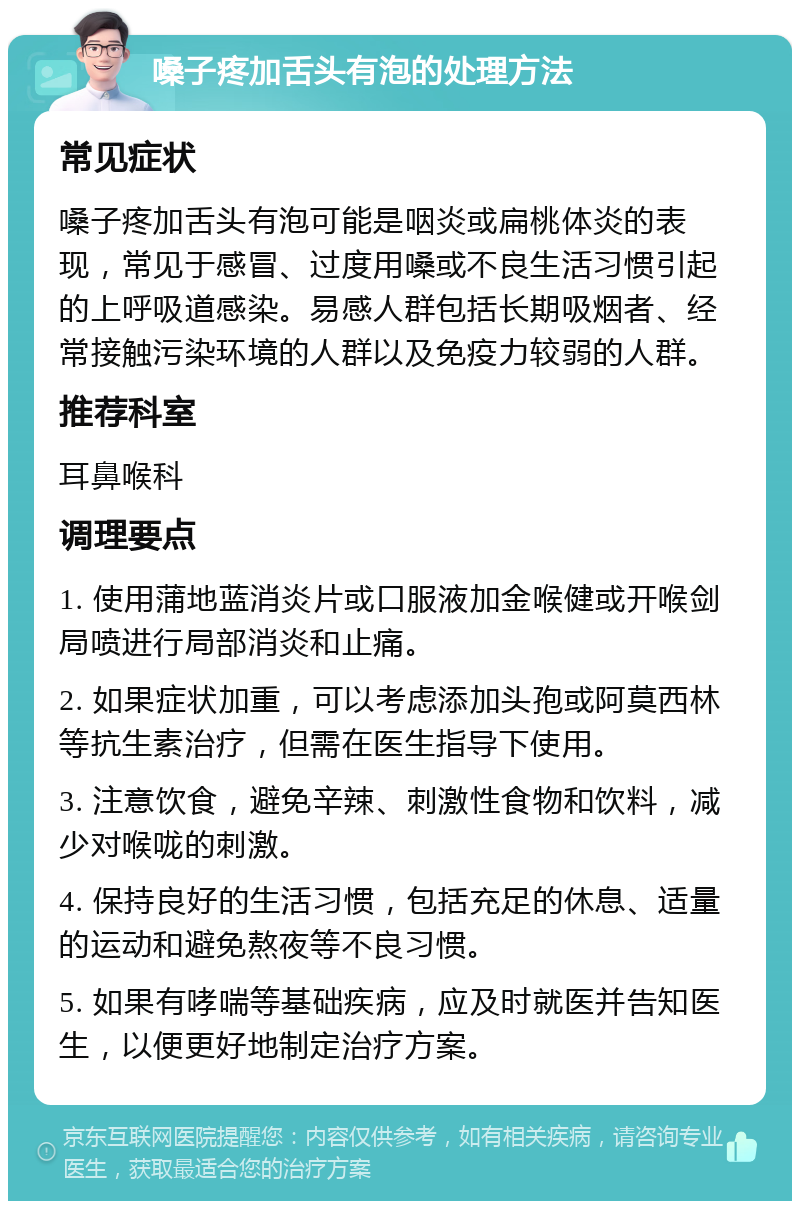 嗓子疼加舌头有泡的处理方法 常见症状 嗓子疼加舌头有泡可能是咽炎或扁桃体炎的表现，常见于感冒、过度用嗓或不良生活习惯引起的上呼吸道感染。易感人群包括长期吸烟者、经常接触污染环境的人群以及免疫力较弱的人群。 推荐科室 耳鼻喉科 调理要点 1. 使用蒲地蓝消炎片或口服液加金喉健或开喉剑局喷进行局部消炎和止痛。 2. 如果症状加重，可以考虑添加头孢或阿莫西林等抗生素治疗，但需在医生指导下使用。 3. 注意饮食，避免辛辣、刺激性食物和饮料，减少对喉咙的刺激。 4. 保持良好的生活习惯，包括充足的休息、适量的运动和避免熬夜等不良习惯。 5. 如果有哮喘等基础疾病，应及时就医并告知医生，以便更好地制定治疗方案。