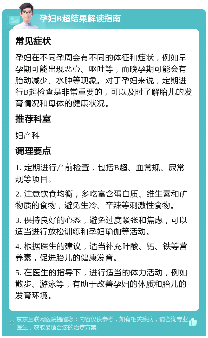 孕妇B超结果解读指南 常见症状 孕妇在不同孕周会有不同的体征和症状，例如早孕期可能出现恶心、呕吐等，而晚孕期可能会有胎动减少、水肿等现象。对于孕妇来说，定期进行B超检查是非常重要的，可以及时了解胎儿的发育情况和母体的健康状况。 推荐科室 妇产科 调理要点 1. 定期进行产前检查，包括B超、血常规、尿常规等项目。 2. 注意饮食均衡，多吃富含蛋白质、维生素和矿物质的食物，避免生冷、辛辣等刺激性食物。 3. 保持良好的心态，避免过度紧张和焦虑，可以适当进行放松训练和孕妇瑜伽等活动。 4. 根据医生的建议，适当补充叶酸、钙、铁等营养素，促进胎儿的健康发育。 5. 在医生的指导下，进行适当的体力活动，例如散步、游泳等，有助于改善孕妇的体质和胎儿的发育环境。