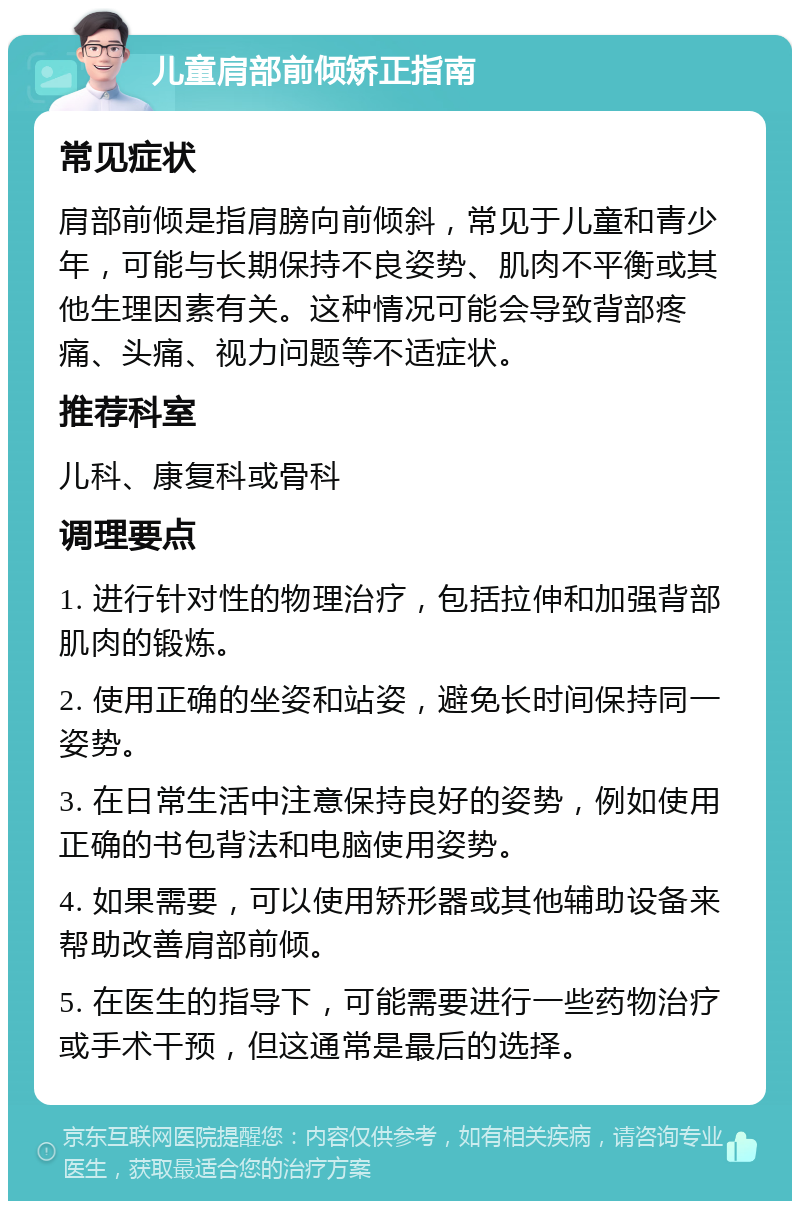 儿童肩部前倾矫正指南 常见症状 肩部前倾是指肩膀向前倾斜，常见于儿童和青少年，可能与长期保持不良姿势、肌肉不平衡或其他生理因素有关。这种情况可能会导致背部疼痛、头痛、视力问题等不适症状。 推荐科室 儿科、康复科或骨科 调理要点 1. 进行针对性的物理治疗，包括拉伸和加强背部肌肉的锻炼。 2. 使用正确的坐姿和站姿，避免长时间保持同一姿势。 3. 在日常生活中注意保持良好的姿势，例如使用正确的书包背法和电脑使用姿势。 4. 如果需要，可以使用矫形器或其他辅助设备来帮助改善肩部前倾。 5. 在医生的指导下，可能需要进行一些药物治疗或手术干预，但这通常是最后的选择。