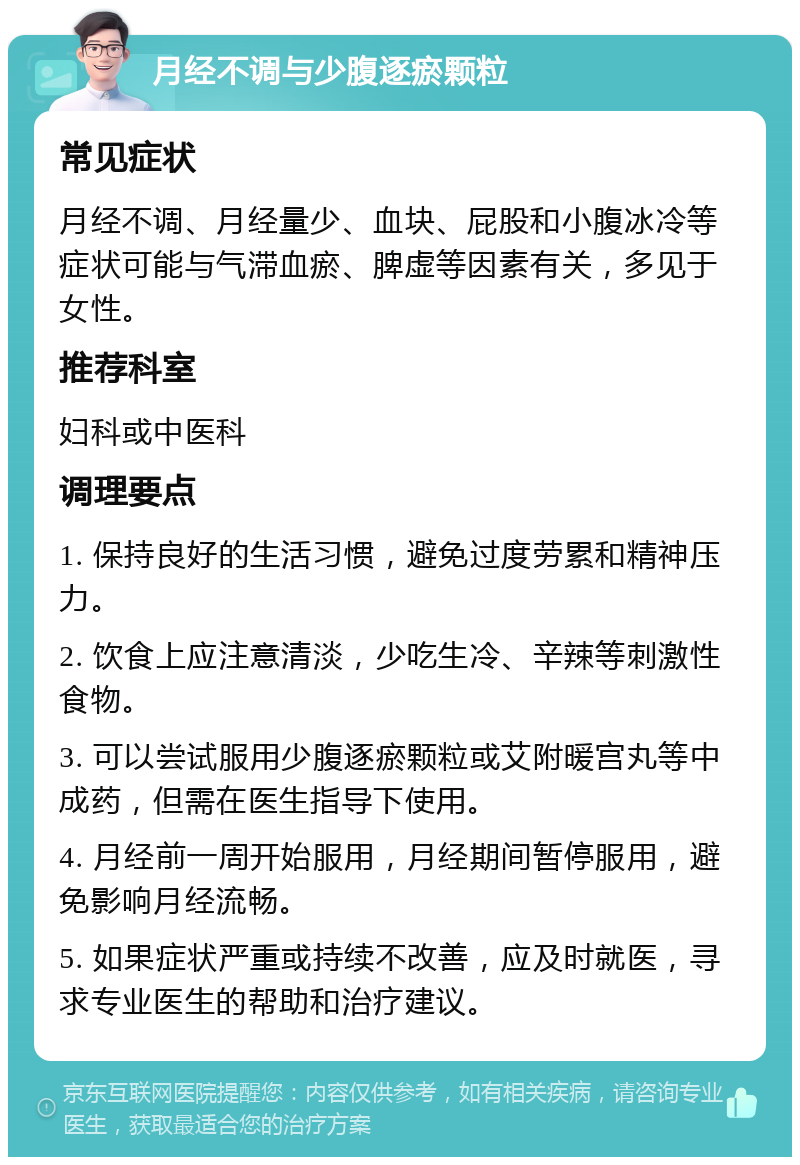 月经不调与少腹逐瘀颗粒 常见症状 月经不调、月经量少、血块、屁股和小腹冰冷等症状可能与气滞血瘀、脾虚等因素有关，多见于女性。 推荐科室 妇科或中医科 调理要点 1. 保持良好的生活习惯，避免过度劳累和精神压力。 2. 饮食上应注意清淡，少吃生冷、辛辣等刺激性食物。 3. 可以尝试服用少腹逐瘀颗粒或艾附暖宫丸等中成药，但需在医生指导下使用。 4. 月经前一周开始服用，月经期间暂停服用，避免影响月经流畅。 5. 如果症状严重或持续不改善，应及时就医，寻求专业医生的帮助和治疗建议。