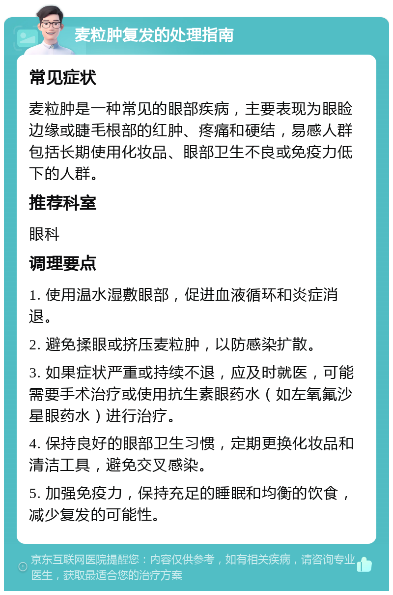 麦粒肿复发的处理指南 常见症状 麦粒肿是一种常见的眼部疾病，主要表现为眼睑边缘或睫毛根部的红肿、疼痛和硬结，易感人群包括长期使用化妆品、眼部卫生不良或免疫力低下的人群。 推荐科室 眼科 调理要点 1. 使用温水湿敷眼部，促进血液循环和炎症消退。 2. 避免揉眼或挤压麦粒肿，以防感染扩散。 3. 如果症状严重或持续不退，应及时就医，可能需要手术治疗或使用抗生素眼药水（如左氧氟沙星眼药水）进行治疗。 4. 保持良好的眼部卫生习惯，定期更换化妆品和清洁工具，避免交叉感染。 5. 加强免疫力，保持充足的睡眠和均衡的饮食，减少复发的可能性。