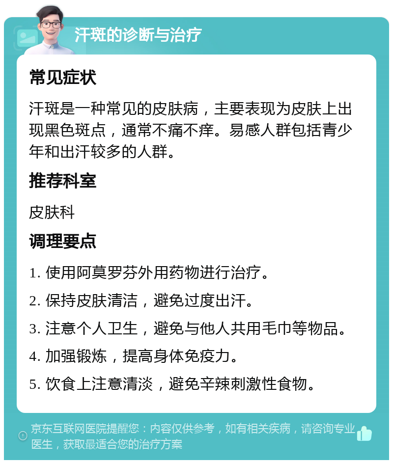 汗斑的诊断与治疗 常见症状 汗斑是一种常见的皮肤病，主要表现为皮肤上出现黑色斑点，通常不痛不痒。易感人群包括青少年和出汗较多的人群。 推荐科室 皮肤科 调理要点 1. 使用阿莫罗芬外用药物进行治疗。 2. 保持皮肤清洁，避免过度出汗。 3. 注意个人卫生，避免与他人共用毛巾等物品。 4. 加强锻炼，提高身体免疫力。 5. 饮食上注意清淡，避免辛辣刺激性食物。