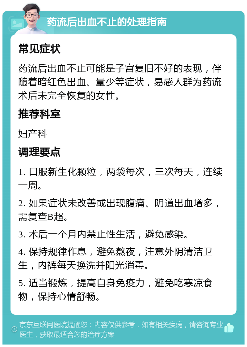 药流后出血不止的处理指南 常见症状 药流后出血不止可能是子宫复旧不好的表现，伴随着暗红色出血、量少等症状，易感人群为药流术后未完全恢复的女性。 推荐科室 妇产科 调理要点 1. 口服新生化颗粒，两袋每次，三次每天，连续一周。 2. 如果症状未改善或出现腹痛、阴道出血增多，需复查B超。 3. 术后一个月内禁止性生活，避免感染。 4. 保持规律作息，避免熬夜，注意外阴清洁卫生，内裤每天换洗并阳光消毒。 5. 适当锻炼，提高自身免疫力，避免吃寒凉食物，保持心情舒畅。