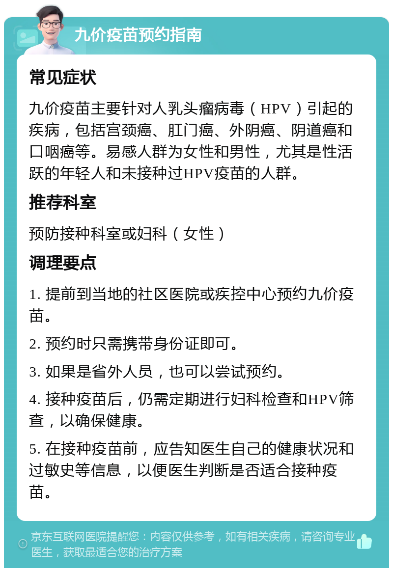 九价疫苗预约指南 常见症状 九价疫苗主要针对人乳头瘤病毒（HPV）引起的疾病，包括宫颈癌、肛门癌、外阴癌、阴道癌和口咽癌等。易感人群为女性和男性，尤其是性活跃的年轻人和未接种过HPV疫苗的人群。 推荐科室 预防接种科室或妇科（女性） 调理要点 1. 提前到当地的社区医院或疾控中心预约九价疫苗。 2. 预约时只需携带身份证即可。 3. 如果是省外人员，也可以尝试预约。 4. 接种疫苗后，仍需定期进行妇科检查和HPV筛查，以确保健康。 5. 在接种疫苗前，应告知医生自己的健康状况和过敏史等信息，以便医生判断是否适合接种疫苗。