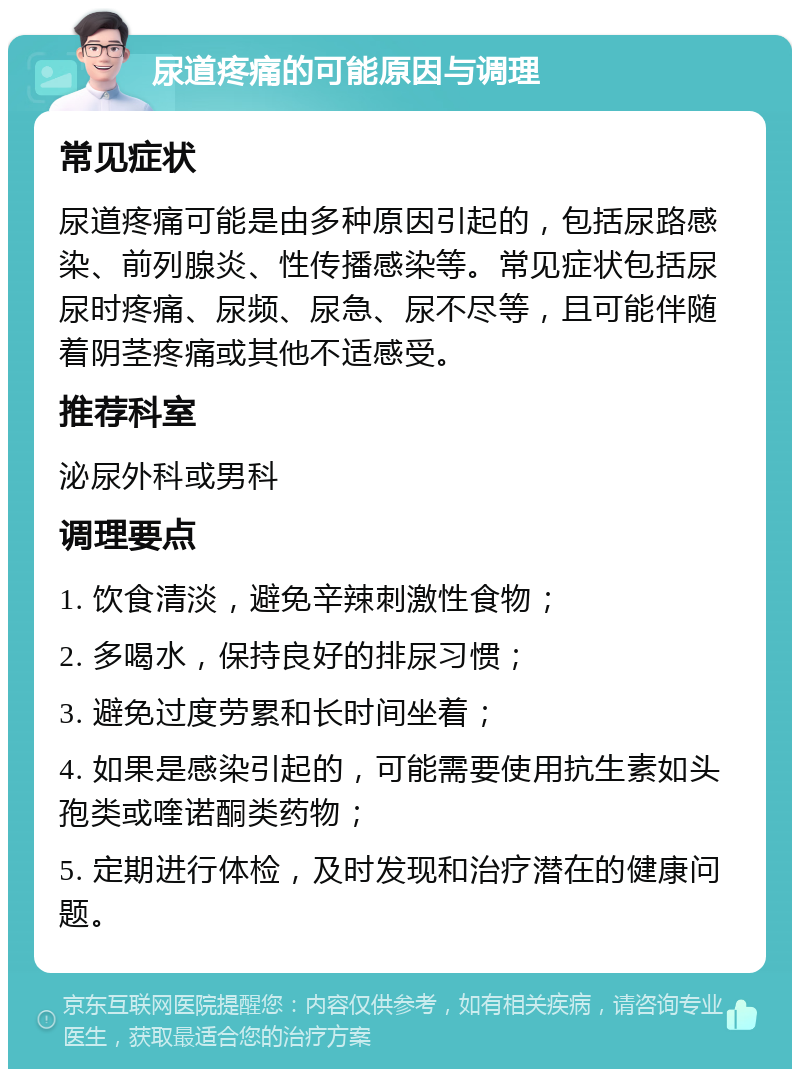 尿道疼痛的可能原因与调理 常见症状 尿道疼痛可能是由多种原因引起的，包括尿路感染、前列腺炎、性传播感染等。常见症状包括尿尿时疼痛、尿频、尿急、尿不尽等，且可能伴随着阴茎疼痛或其他不适感受。 推荐科室 泌尿外科或男科 调理要点 1. 饮食清淡，避免辛辣刺激性食物； 2. 多喝水，保持良好的排尿习惯； 3. 避免过度劳累和长时间坐着； 4. 如果是感染引起的，可能需要使用抗生素如头孢类或喹诺酮类药物； 5. 定期进行体检，及时发现和治疗潜在的健康问题。