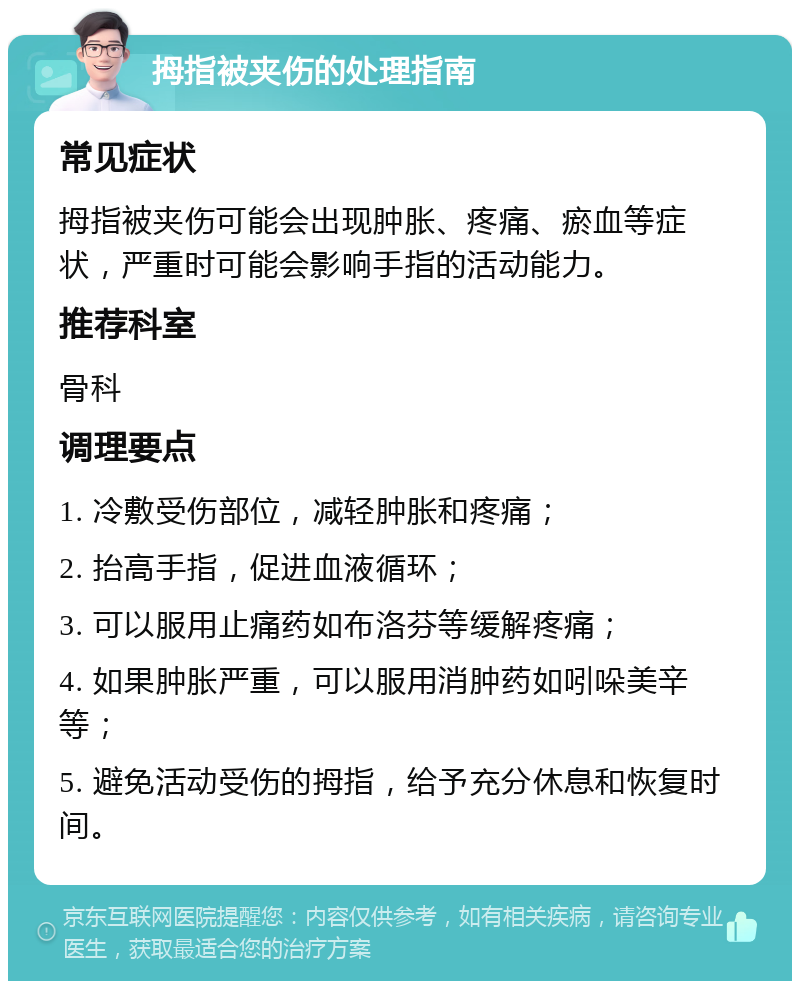 拇指被夹伤的处理指南 常见症状 拇指被夹伤可能会出现肿胀、疼痛、瘀血等症状，严重时可能会影响手指的活动能力。 推荐科室 骨科 调理要点 1. 冷敷受伤部位，减轻肿胀和疼痛； 2. 抬高手指，促进血液循环； 3. 可以服用止痛药如布洛芬等缓解疼痛； 4. 如果肿胀严重，可以服用消肿药如吲哚美辛等； 5. 避免活动受伤的拇指，给予充分休息和恢复时间。