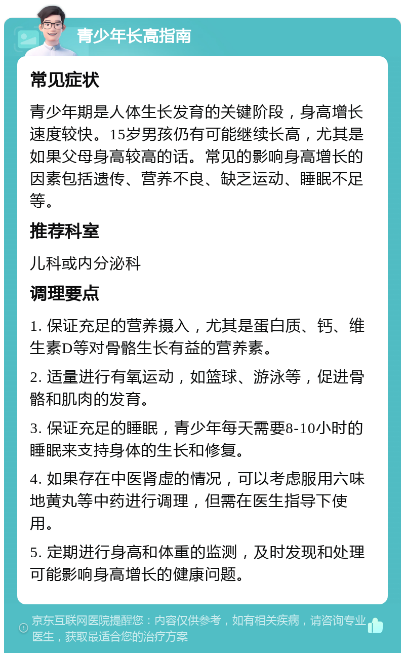 青少年长高指南 常见症状 青少年期是人体生长发育的关键阶段，身高增长速度较快。15岁男孩仍有可能继续长高，尤其是如果父母身高较高的话。常见的影响身高增长的因素包括遗传、营养不良、缺乏运动、睡眠不足等。 推荐科室 儿科或内分泌科 调理要点 1. 保证充足的营养摄入，尤其是蛋白质、钙、维生素D等对骨骼生长有益的营养素。 2. 适量进行有氧运动，如篮球、游泳等，促进骨骼和肌肉的发育。 3. 保证充足的睡眠，青少年每天需要8-10小时的睡眠来支持身体的生长和修复。 4. 如果存在中医肾虚的情况，可以考虑服用六味地黄丸等中药进行调理，但需在医生指导下使用。 5. 定期进行身高和体重的监测，及时发现和处理可能影响身高增长的健康问题。