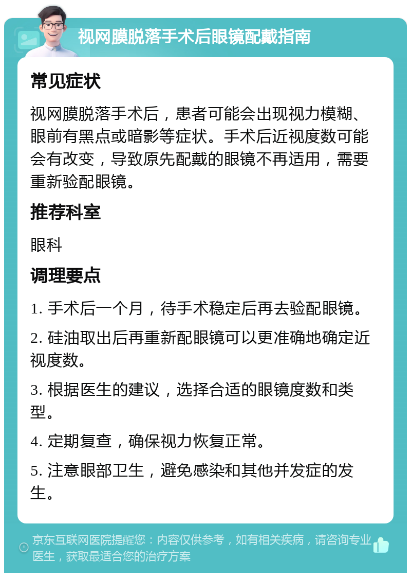 视网膜脱落手术后眼镜配戴指南 常见症状 视网膜脱落手术后，患者可能会出现视力模糊、眼前有黑点或暗影等症状。手术后近视度数可能会有改变，导致原先配戴的眼镜不再适用，需要重新验配眼镜。 推荐科室 眼科 调理要点 1. 手术后一个月，待手术稳定后再去验配眼镜。 2. 硅油取出后再重新配眼镜可以更准确地确定近视度数。 3. 根据医生的建议，选择合适的眼镜度数和类型。 4. 定期复查，确保视力恢复正常。 5. 注意眼部卫生，避免感染和其他并发症的发生。