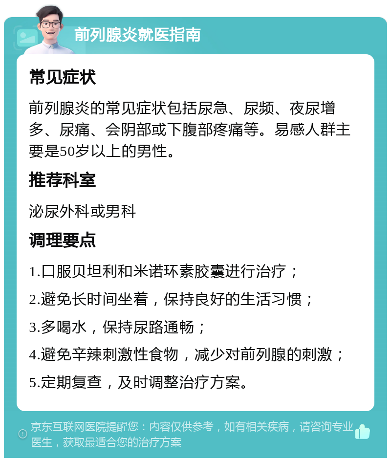 前列腺炎就医指南 常见症状 前列腺炎的常见症状包括尿急、尿频、夜尿增多、尿痛、会阴部或下腹部疼痛等。易感人群主要是50岁以上的男性。 推荐科室 泌尿外科或男科 调理要点 1.口服贝坦利和米诺环素胶囊进行治疗； 2.避免长时间坐着，保持良好的生活习惯； 3.多喝水，保持尿路通畅； 4.避免辛辣刺激性食物，减少对前列腺的刺激； 5.定期复查，及时调整治疗方案。