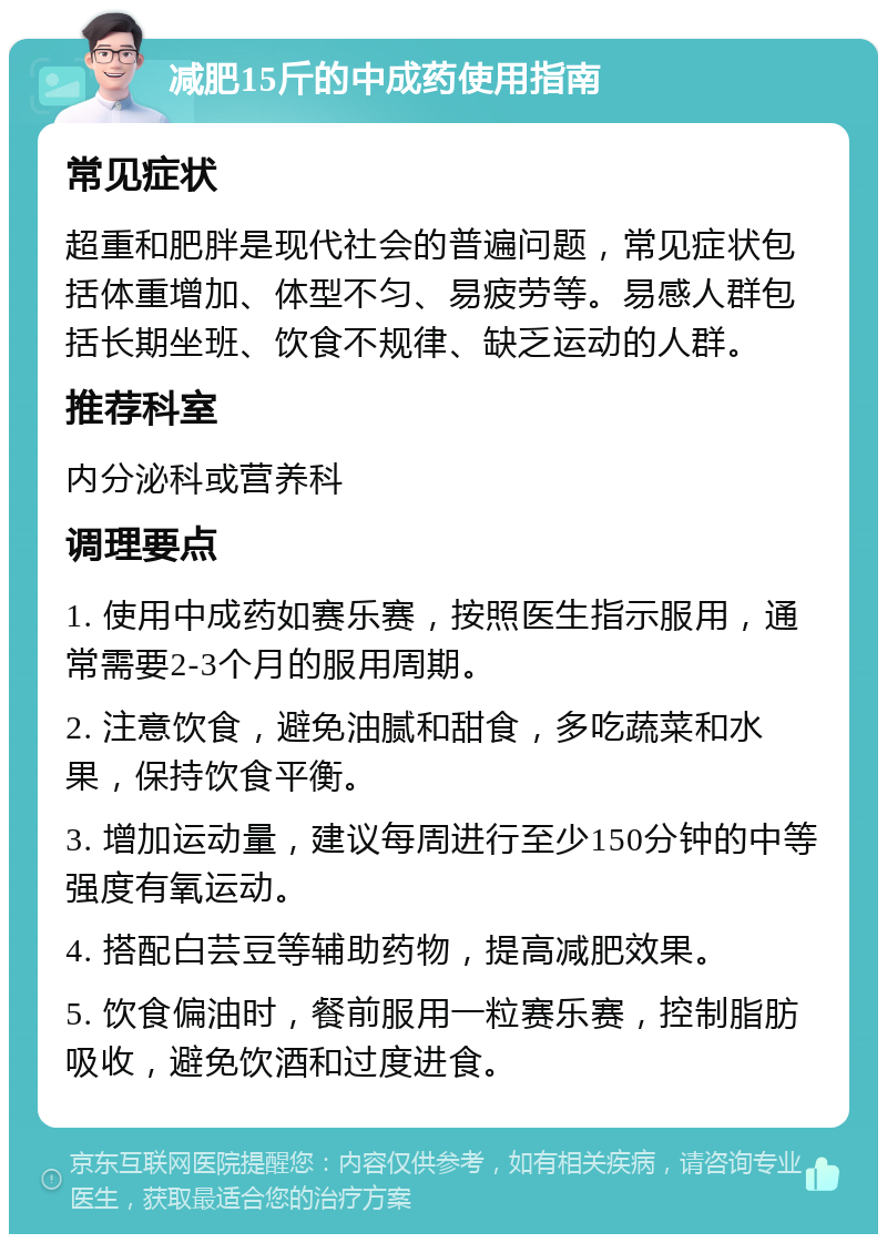 减肥15斤的中成药使用指南 常见症状 超重和肥胖是现代社会的普遍问题，常见症状包括体重增加、体型不匀、易疲劳等。易感人群包括长期坐班、饮食不规律、缺乏运动的人群。 推荐科室 内分泌科或营养科 调理要点 1. 使用中成药如赛乐赛，按照医生指示服用，通常需要2-3个月的服用周期。 2. 注意饮食，避免油腻和甜食，多吃蔬菜和水果，保持饮食平衡。 3. 增加运动量，建议每周进行至少150分钟的中等强度有氧运动。 4. 搭配白芸豆等辅助药物，提高减肥效果。 5. 饮食偏油时，餐前服用一粒赛乐赛，控制脂肪吸收，避免饮酒和过度进食。