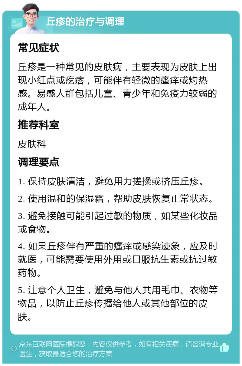 丘疹的治疗与调理 常见症状 丘疹是一种常见的皮肤病，主要表现为皮肤上出现小红点或疙瘩，可能伴有轻微的瘙痒或灼热感。易感人群包括儿童、青少年和免疫力较弱的成年人。 推荐科室 皮肤科 调理要点 1. 保持皮肤清洁，避免用力搓揉或挤压丘疹。 2. 使用温和的保湿霜，帮助皮肤恢复正常状态。 3. 避免接触可能引起过敏的物质，如某些化妆品或食物。 4. 如果丘疹伴有严重的瘙痒或感染迹象，应及时就医，可能需要使用外用或口服抗生素或抗过敏药物。 5. 注意个人卫生，避免与他人共用毛巾、衣物等物品，以防止丘疹传播给他人或其他部位的皮肤。