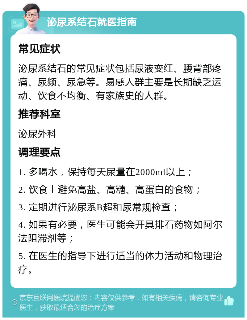 泌尿系结石就医指南 常见症状 泌尿系结石的常见症状包括尿液变红、腰背部疼痛、尿频、尿急等。易感人群主要是长期缺乏运动、饮食不均衡、有家族史的人群。 推荐科室 泌尿外科 调理要点 1. 多喝水，保持每天尿量在2000ml以上； 2. 饮食上避免高盐、高糖、高蛋白的食物； 3. 定期进行泌尿系B超和尿常规检查； 4. 如果有必要，医生可能会开具排石药物如阿尔法阻滞剂等； 5. 在医生的指导下进行适当的体力活动和物理治疗。