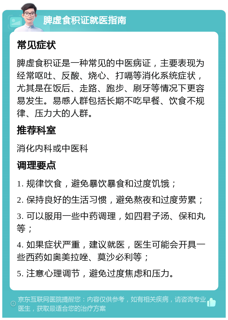 脾虚食积证就医指南 常见症状 脾虚食积证是一种常见的中医病证，主要表现为经常呕吐、反酸、烧心、打嗝等消化系统症状，尤其是在饭后、走路、跑步、刷牙等情况下更容易发生。易感人群包括长期不吃早餐、饮食不规律、压力大的人群。 推荐科室 消化内科或中医科 调理要点 1. 规律饮食，避免暴饮暴食和过度饥饿； 2. 保持良好的生活习惯，避免熬夜和过度劳累； 3. 可以服用一些中药调理，如四君子汤、保和丸等； 4. 如果症状严重，建议就医，医生可能会开具一些西药如奥美拉唑、莫沙必利等； 5. 注意心理调节，避免过度焦虑和压力。