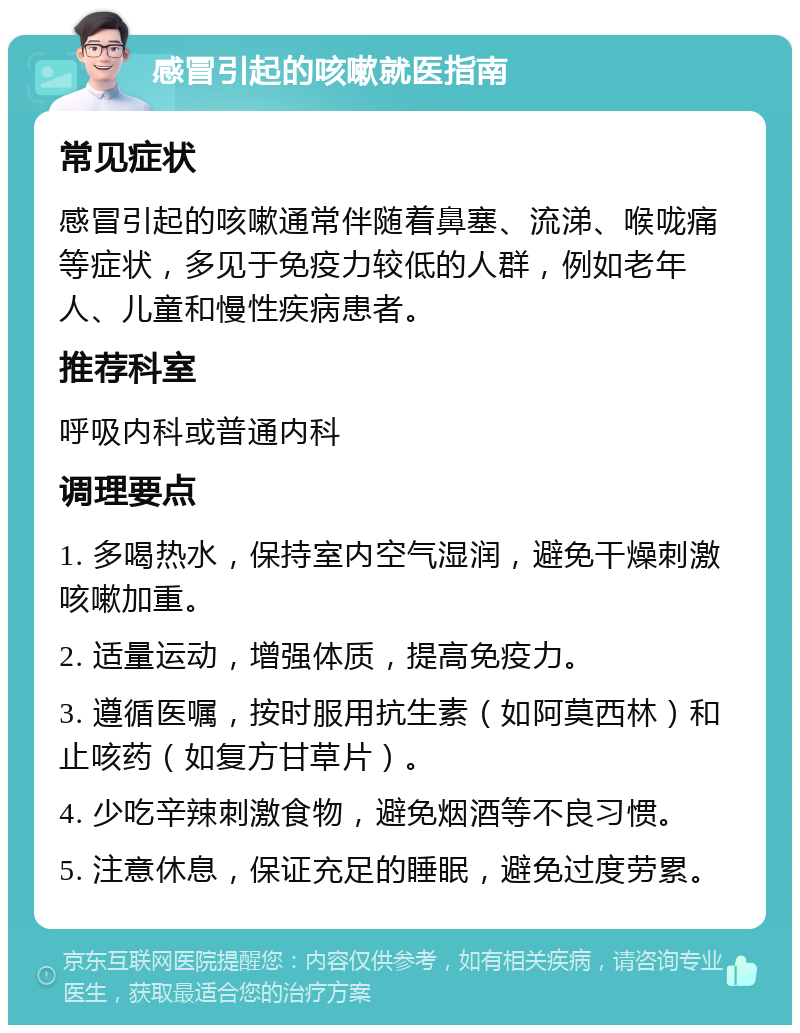 感冒引起的咳嗽就医指南 常见症状 感冒引起的咳嗽通常伴随着鼻塞、流涕、喉咙痛等症状，多见于免疫力较低的人群，例如老年人、儿童和慢性疾病患者。 推荐科室 呼吸内科或普通内科 调理要点 1. 多喝热水，保持室内空气湿润，避免干燥刺激咳嗽加重。 2. 适量运动，增强体质，提高免疫力。 3. 遵循医嘱，按时服用抗生素（如阿莫西林）和止咳药（如复方甘草片）。 4. 少吃辛辣刺激食物，避免烟酒等不良习惯。 5. 注意休息，保证充足的睡眠，避免过度劳累。