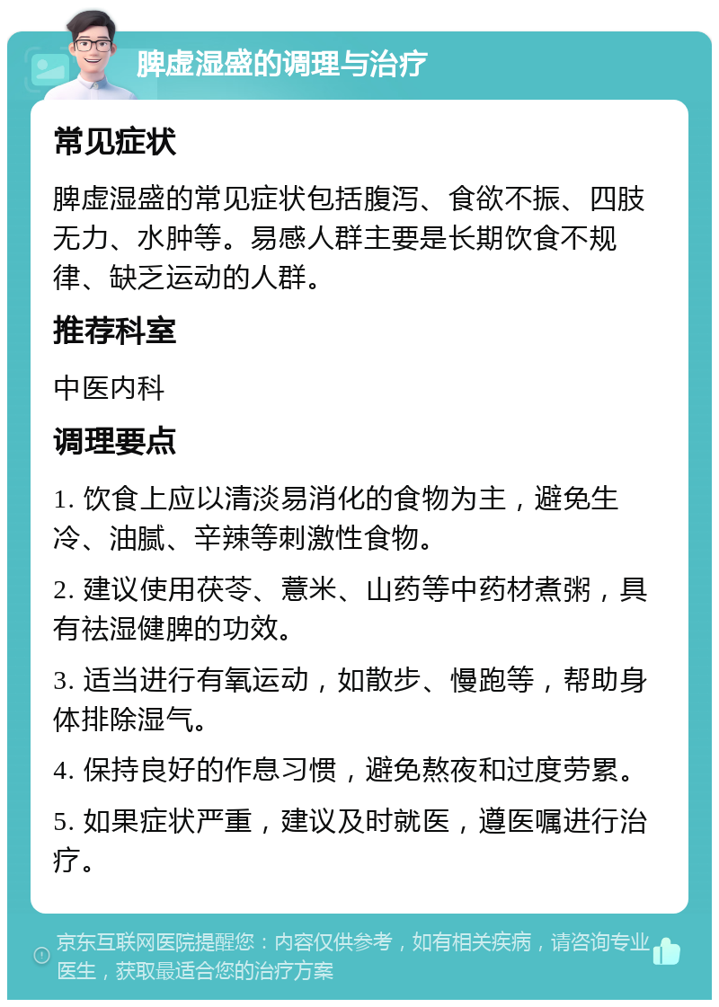 脾虚湿盛的调理与治疗 常见症状 脾虚湿盛的常见症状包括腹泻、食欲不振、四肢无力、水肿等。易感人群主要是长期饮食不规律、缺乏运动的人群。 推荐科室 中医内科 调理要点 1. 饮食上应以清淡易消化的食物为主，避免生冷、油腻、辛辣等刺激性食物。 2. 建议使用茯苓、薏米、山药等中药材煮粥，具有祛湿健脾的功效。 3. 适当进行有氧运动，如散步、慢跑等，帮助身体排除湿气。 4. 保持良好的作息习惯，避免熬夜和过度劳累。 5. 如果症状严重，建议及时就医，遵医嘱进行治疗。