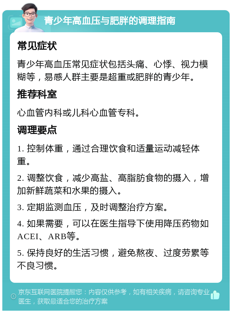 青少年高血压与肥胖的调理指南 常见症状 青少年高血压常见症状包括头痛、心悸、视力模糊等，易感人群主要是超重或肥胖的青少年。 推荐科室 心血管内科或儿科心血管专科。 调理要点 1. 控制体重，通过合理饮食和适量运动减轻体重。 2. 调整饮食，减少高盐、高脂肪食物的摄入，增加新鲜蔬菜和水果的摄入。 3. 定期监测血压，及时调整治疗方案。 4. 如果需要，可以在医生指导下使用降压药物如ACEI、ARB等。 5. 保持良好的生活习惯，避免熬夜、过度劳累等不良习惯。