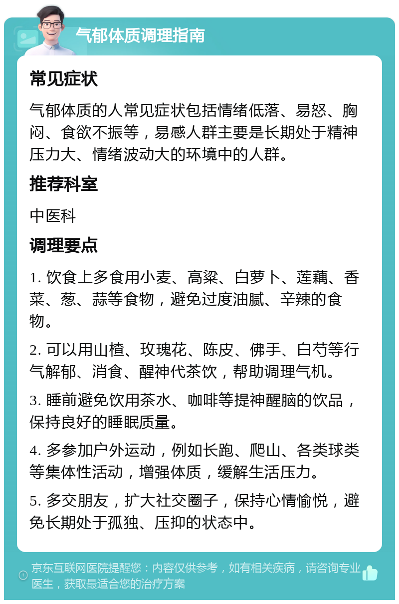 气郁体质调理指南 常见症状 气郁体质的人常见症状包括情绪低落、易怒、胸闷、食欲不振等，易感人群主要是长期处于精神压力大、情绪波动大的环境中的人群。 推荐科室 中医科 调理要点 1. 饮食上多食用小麦、高粱、白萝卜、莲藕、香菜、葱、蒜等食物，避免过度油腻、辛辣的食物。 2. 可以用山楂、玫瑰花、陈皮、佛手、白芍等行气解郁、消食、醒神代茶饮，帮助调理气机。 3. 睡前避免饮用茶水、咖啡等提神醒脑的饮品，保持良好的睡眠质量。 4. 多参加户外运动，例如长跑、爬山、各类球类等集体性活动，增强体质，缓解生活压力。 5. 多交朋友，扩大社交圈子，保持心情愉悦，避免长期处于孤独、压抑的状态中。