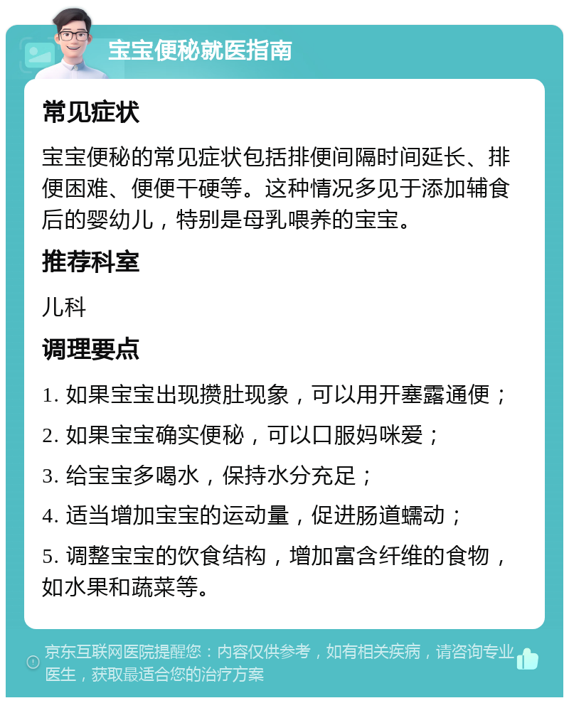 宝宝便秘就医指南 常见症状 宝宝便秘的常见症状包括排便间隔时间延长、排便困难、便便干硬等。这种情况多见于添加辅食后的婴幼儿，特别是母乳喂养的宝宝。 推荐科室 儿科 调理要点 1. 如果宝宝出现攒肚现象，可以用开塞露通便； 2. 如果宝宝确实便秘，可以口服妈咪爱； 3. 给宝宝多喝水，保持水分充足； 4. 适当增加宝宝的运动量，促进肠道蠕动； 5. 调整宝宝的饮食结构，增加富含纤维的食物，如水果和蔬菜等。