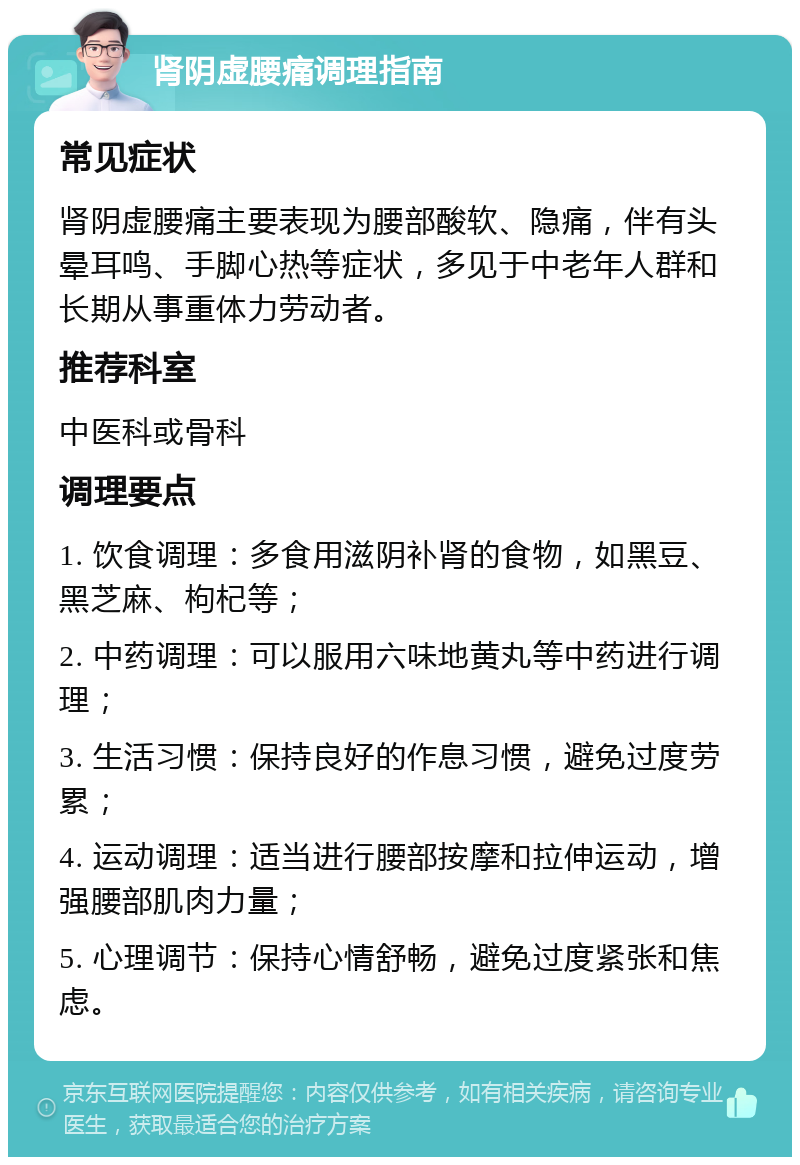 肾阴虚腰痛调理指南 常见症状 肾阴虚腰痛主要表现为腰部酸软、隐痛，伴有头晕耳鸣、手脚心热等症状，多见于中老年人群和长期从事重体力劳动者。 推荐科室 中医科或骨科 调理要点 1. 饮食调理：多食用滋阴补肾的食物，如黑豆、黑芝麻、枸杞等； 2. 中药调理：可以服用六味地黄丸等中药进行调理； 3. 生活习惯：保持良好的作息习惯，避免过度劳累； 4. 运动调理：适当进行腰部按摩和拉伸运动，增强腰部肌肉力量； 5. 心理调节：保持心情舒畅，避免过度紧张和焦虑。