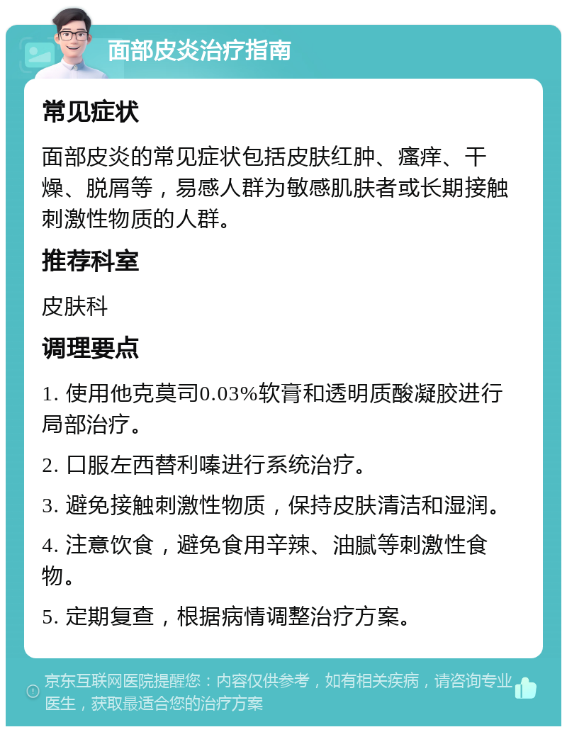 面部皮炎治疗指南 常见症状 面部皮炎的常见症状包括皮肤红肿、瘙痒、干燥、脱屑等，易感人群为敏感肌肤者或长期接触刺激性物质的人群。 推荐科室 皮肤科 调理要点 1. 使用他克莫司0.03%软膏和透明质酸凝胶进行局部治疗。 2. 口服左西替利嗪进行系统治疗。 3. 避免接触刺激性物质，保持皮肤清洁和湿润。 4. 注意饮食，避免食用辛辣、油腻等刺激性食物。 5. 定期复查，根据病情调整治疗方案。