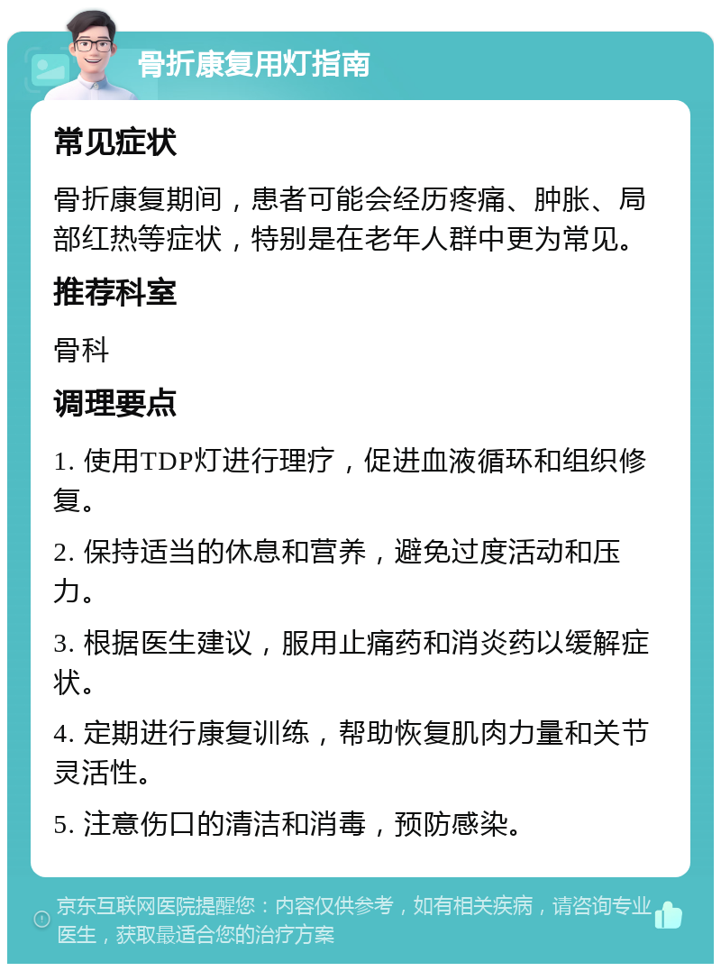 骨折康复用灯指南 常见症状 骨折康复期间，患者可能会经历疼痛、肿胀、局部红热等症状，特别是在老年人群中更为常见。 推荐科室 骨科 调理要点 1. 使用TDP灯进行理疗，促进血液循环和组织修复。 2. 保持适当的休息和营养，避免过度活动和压力。 3. 根据医生建议，服用止痛药和消炎药以缓解症状。 4. 定期进行康复训练，帮助恢复肌肉力量和关节灵活性。 5. 注意伤口的清洁和消毒，预防感染。