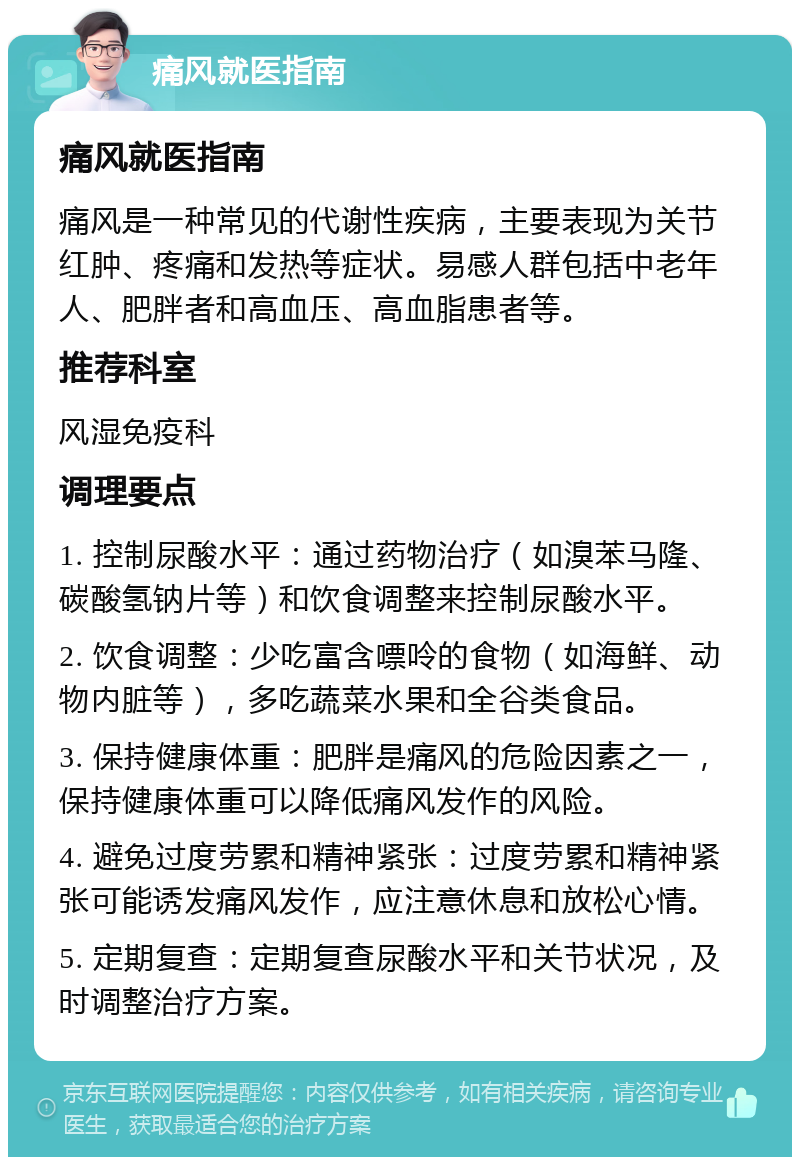 痛风就医指南 痛风就医指南 痛风是一种常见的代谢性疾病，主要表现为关节红肿、疼痛和发热等症状。易感人群包括中老年人、肥胖者和高血压、高血脂患者等。 推荐科室 风湿免疫科 调理要点 1. 控制尿酸水平：通过药物治疗（如溴苯马隆、碳酸氢钠片等）和饮食调整来控制尿酸水平。 2. 饮食调整：少吃富含嘌呤的食物（如海鲜、动物内脏等），多吃蔬菜水果和全谷类食品。 3. 保持健康体重：肥胖是痛风的危险因素之一，保持健康体重可以降低痛风发作的风险。 4. 避免过度劳累和精神紧张：过度劳累和精神紧张可能诱发痛风发作，应注意休息和放松心情。 5. 定期复查：定期复查尿酸水平和关节状况，及时调整治疗方案。