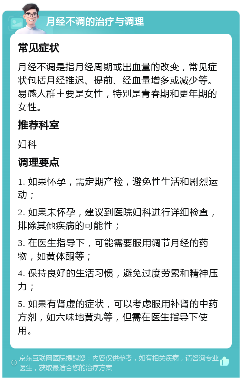 月经不调的治疗与调理 常见症状 月经不调是指月经周期或出血量的改变，常见症状包括月经推迟、提前、经血量增多或减少等。易感人群主要是女性，特别是青春期和更年期的女性。 推荐科室 妇科 调理要点 1. 如果怀孕，需定期产检，避免性生活和剧烈运动； 2. 如果未怀孕，建议到医院妇科进行详细检查，排除其他疾病的可能性； 3. 在医生指导下，可能需要服用调节月经的药物，如黄体酮等； 4. 保持良好的生活习惯，避免过度劳累和精神压力； 5. 如果有肾虚的症状，可以考虑服用补肾的中药方剂，如六味地黄丸等，但需在医生指导下使用。