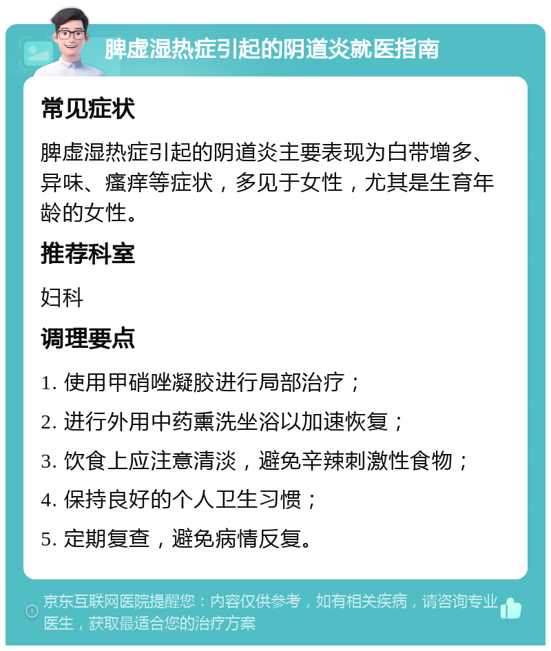 脾虚湿热症引起的阴道炎就医指南 常见症状 脾虚湿热症引起的阴道炎主要表现为白带增多、异味、瘙痒等症状，多见于女性，尤其是生育年龄的女性。 推荐科室 妇科 调理要点 1. 使用甲硝唑凝胶进行局部治疗； 2. 进行外用中药熏洗坐浴以加速恢复； 3. 饮食上应注意清淡，避免辛辣刺激性食物； 4. 保持良好的个人卫生习惯； 5. 定期复查，避免病情反复。