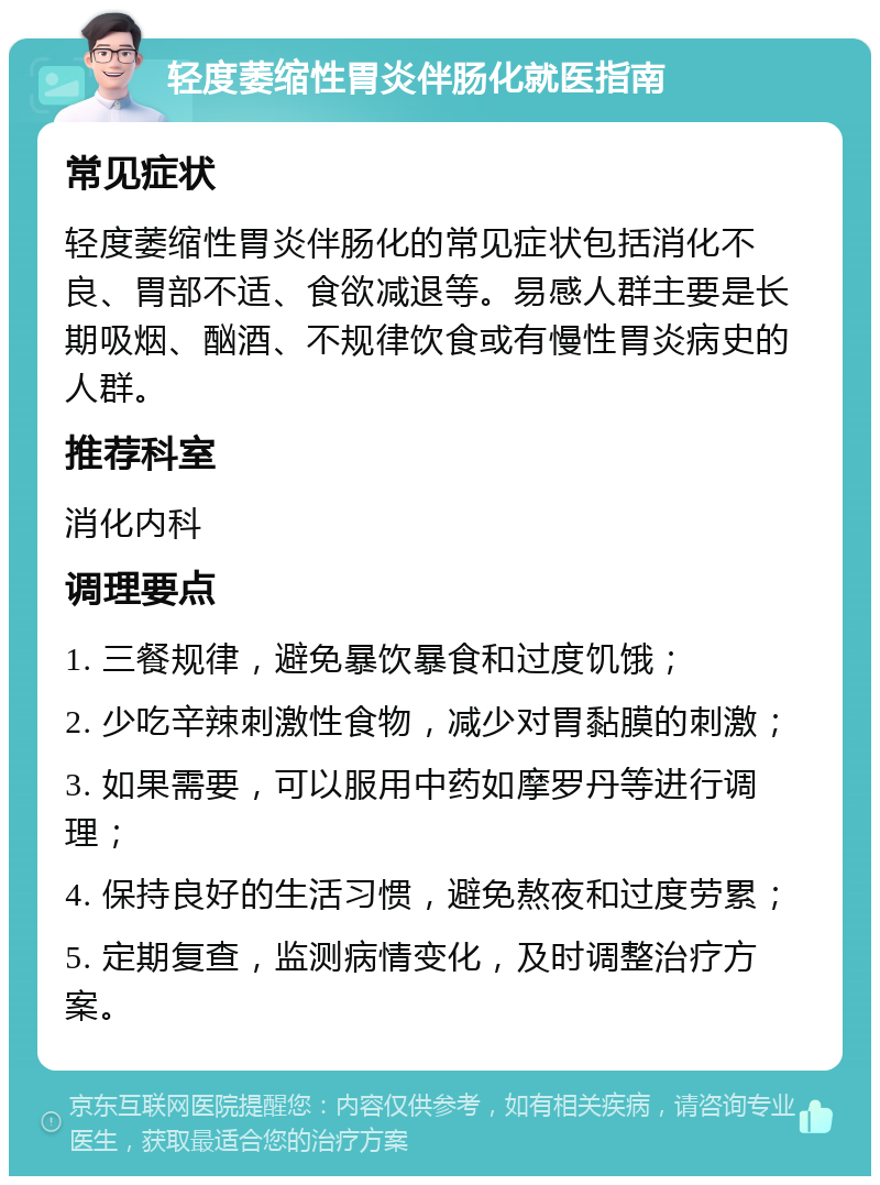 轻度萎缩性胃炎伴肠化就医指南 常见症状 轻度萎缩性胃炎伴肠化的常见症状包括消化不良、胃部不适、食欲减退等。易感人群主要是长期吸烟、酗酒、不规律饮食或有慢性胃炎病史的人群。 推荐科室 消化内科 调理要点 1. 三餐规律，避免暴饮暴食和过度饥饿； 2. 少吃辛辣刺激性食物，减少对胃黏膜的刺激； 3. 如果需要，可以服用中药如摩罗丹等进行调理； 4. 保持良好的生活习惯，避免熬夜和过度劳累； 5. 定期复查，监测病情变化，及时调整治疗方案。