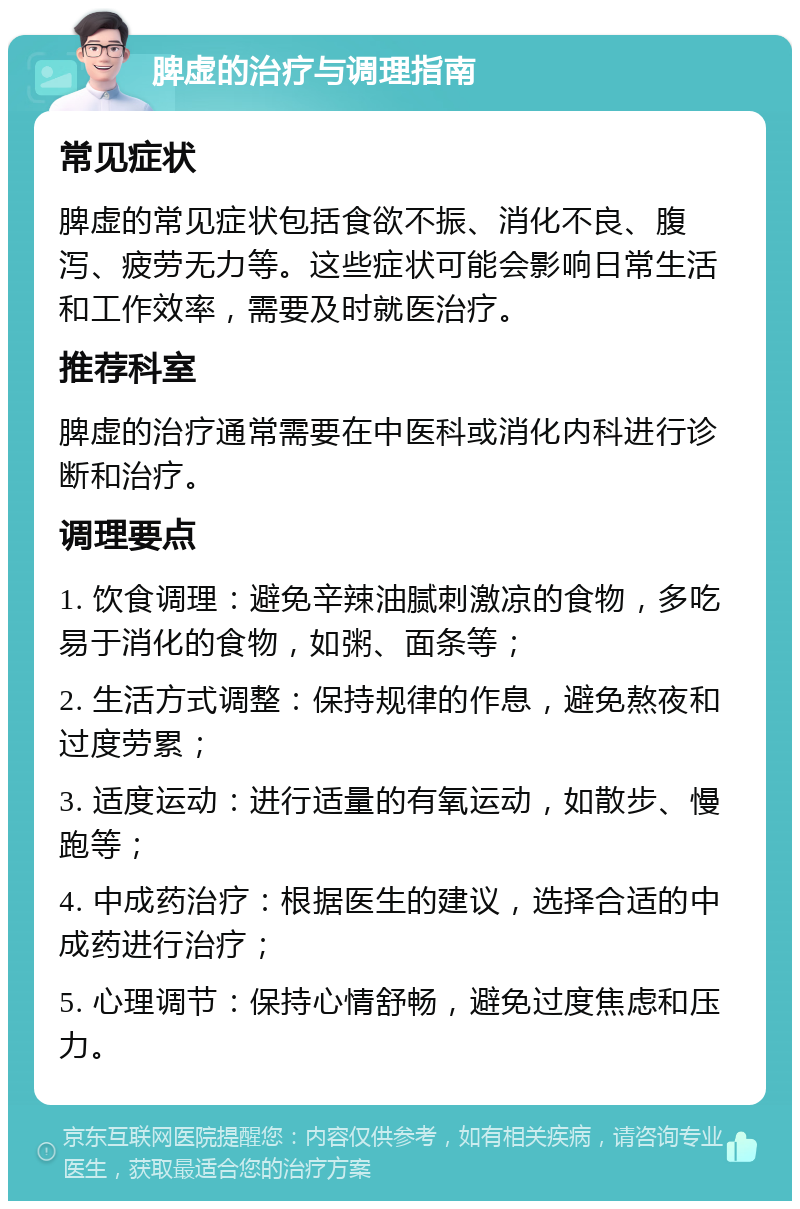 脾虚的治疗与调理指南 常见症状 脾虚的常见症状包括食欲不振、消化不良、腹泻、疲劳无力等。这些症状可能会影响日常生活和工作效率，需要及时就医治疗。 推荐科室 脾虚的治疗通常需要在中医科或消化内科进行诊断和治疗。 调理要点 1. 饮食调理：避免辛辣油腻刺激凉的食物，多吃易于消化的食物，如粥、面条等； 2. 生活方式调整：保持规律的作息，避免熬夜和过度劳累； 3. 适度运动：进行适量的有氧运动，如散步、慢跑等； 4. 中成药治疗：根据医生的建议，选择合适的中成药进行治疗； 5. 心理调节：保持心情舒畅，避免过度焦虑和压力。