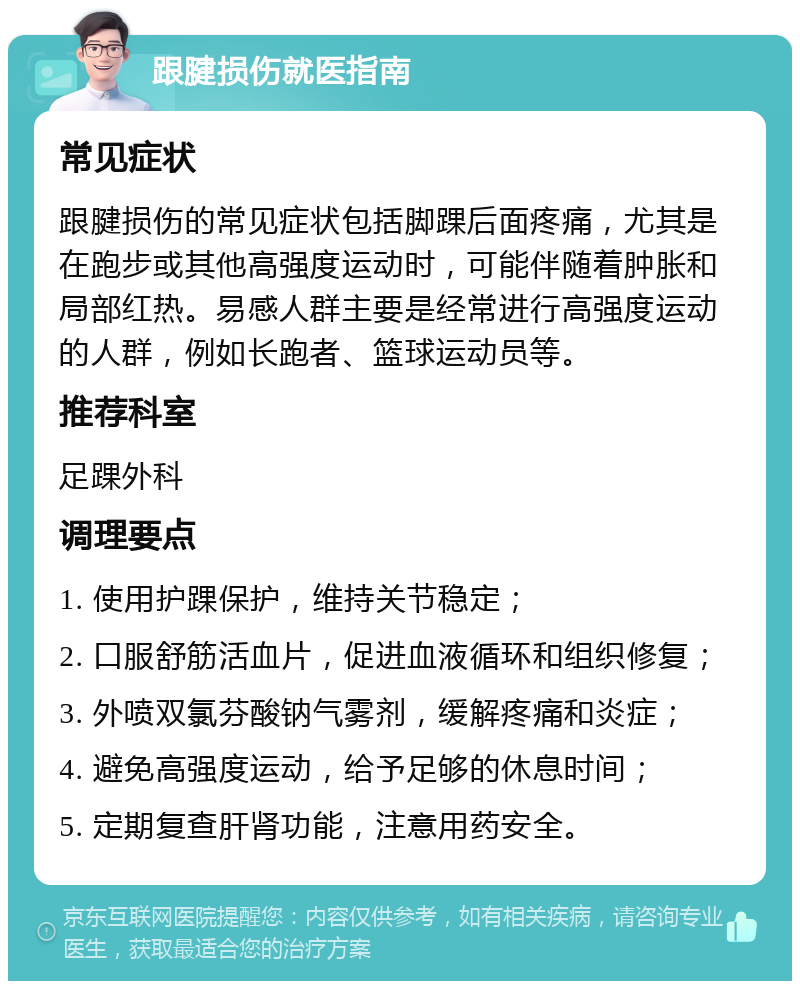 跟腱损伤就医指南 常见症状 跟腱损伤的常见症状包括脚踝后面疼痛，尤其是在跑步或其他高强度运动时，可能伴随着肿胀和局部红热。易感人群主要是经常进行高强度运动的人群，例如长跑者、篮球运动员等。 推荐科室 足踝外科 调理要点 1. 使用护踝保护，维持关节稳定； 2. 口服舒筋活血片，促进血液循环和组织修复； 3. 外喷双氯芬酸钠气雾剂，缓解疼痛和炎症； 4. 避免高强度运动，给予足够的休息时间； 5. 定期复查肝肾功能，注意用药安全。