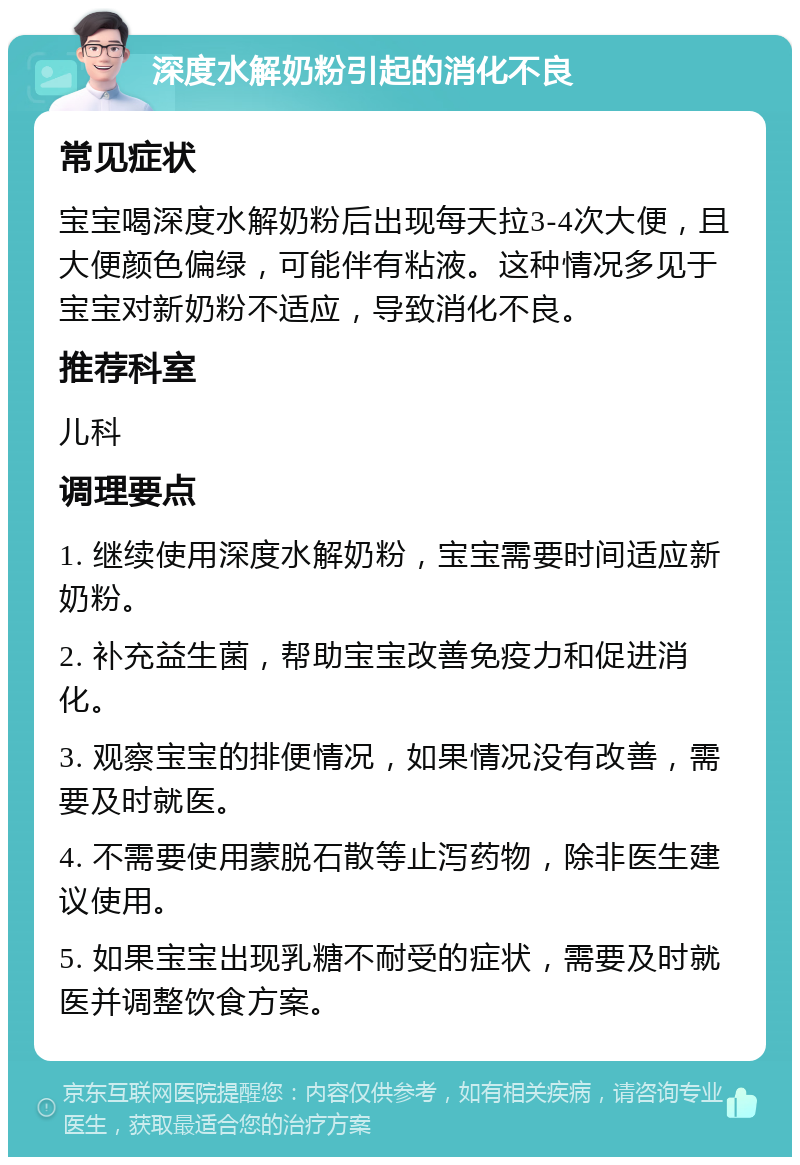 深度水解奶粉引起的消化不良 常见症状 宝宝喝深度水解奶粉后出现每天拉3-4次大便，且大便颜色偏绿，可能伴有粘液。这种情况多见于宝宝对新奶粉不适应，导致消化不良。 推荐科室 儿科 调理要点 1. 继续使用深度水解奶粉，宝宝需要时间适应新奶粉。 2. 补充益生菌，帮助宝宝改善免疫力和促进消化。 3. 观察宝宝的排便情况，如果情况没有改善，需要及时就医。 4. 不需要使用蒙脱石散等止泻药物，除非医生建议使用。 5. 如果宝宝出现乳糖不耐受的症状，需要及时就医并调整饮食方案。