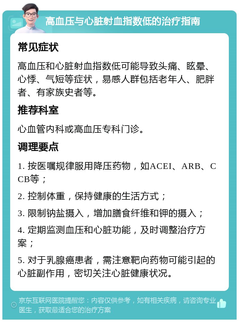 高血压与心脏射血指数低的治疗指南 常见症状 高血压和心脏射血指数低可能导致头痛、眩晕、心悸、气短等症状，易感人群包括老年人、肥胖者、有家族史者等。 推荐科室 心血管内科或高血压专科门诊。 调理要点 1. 按医嘱规律服用降压药物，如ACEI、ARB、CCB等； 2. 控制体重，保持健康的生活方式； 3. 限制钠盐摄入，增加膳食纤维和钾的摄入； 4. 定期监测血压和心脏功能，及时调整治疗方案； 5. 对于乳腺癌患者，需注意靶向药物可能引起的心脏副作用，密切关注心脏健康状况。