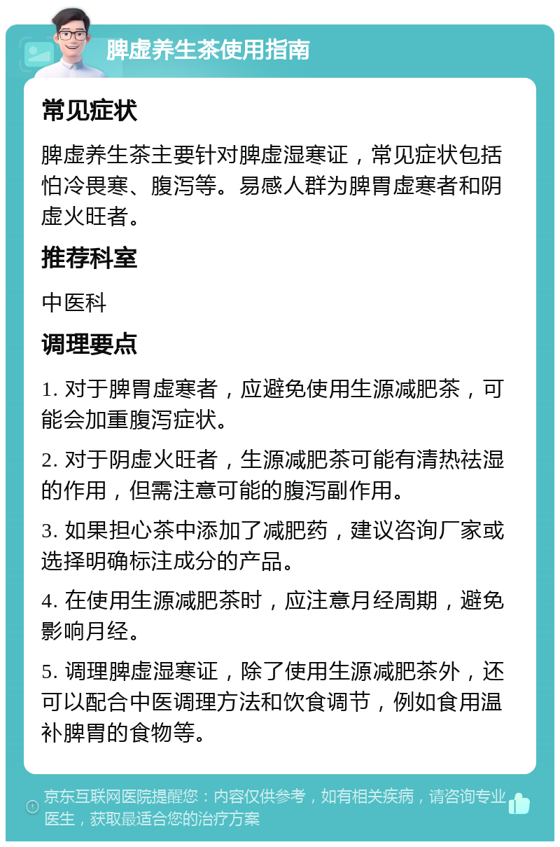 脾虚养生茶使用指南 常见症状 脾虚养生茶主要针对脾虚湿寒证，常见症状包括怕冷畏寒、腹泻等。易感人群为脾胃虚寒者和阴虚火旺者。 推荐科室 中医科 调理要点 1. 对于脾胃虚寒者，应避免使用生源减肥茶，可能会加重腹泻症状。 2. 对于阴虚火旺者，生源减肥茶可能有清热祛湿的作用，但需注意可能的腹泻副作用。 3. 如果担心茶中添加了减肥药，建议咨询厂家或选择明确标注成分的产品。 4. 在使用生源减肥茶时，应注意月经周期，避免影响月经。 5. 调理脾虚湿寒证，除了使用生源减肥茶外，还可以配合中医调理方法和饮食调节，例如食用温补脾胃的食物等。