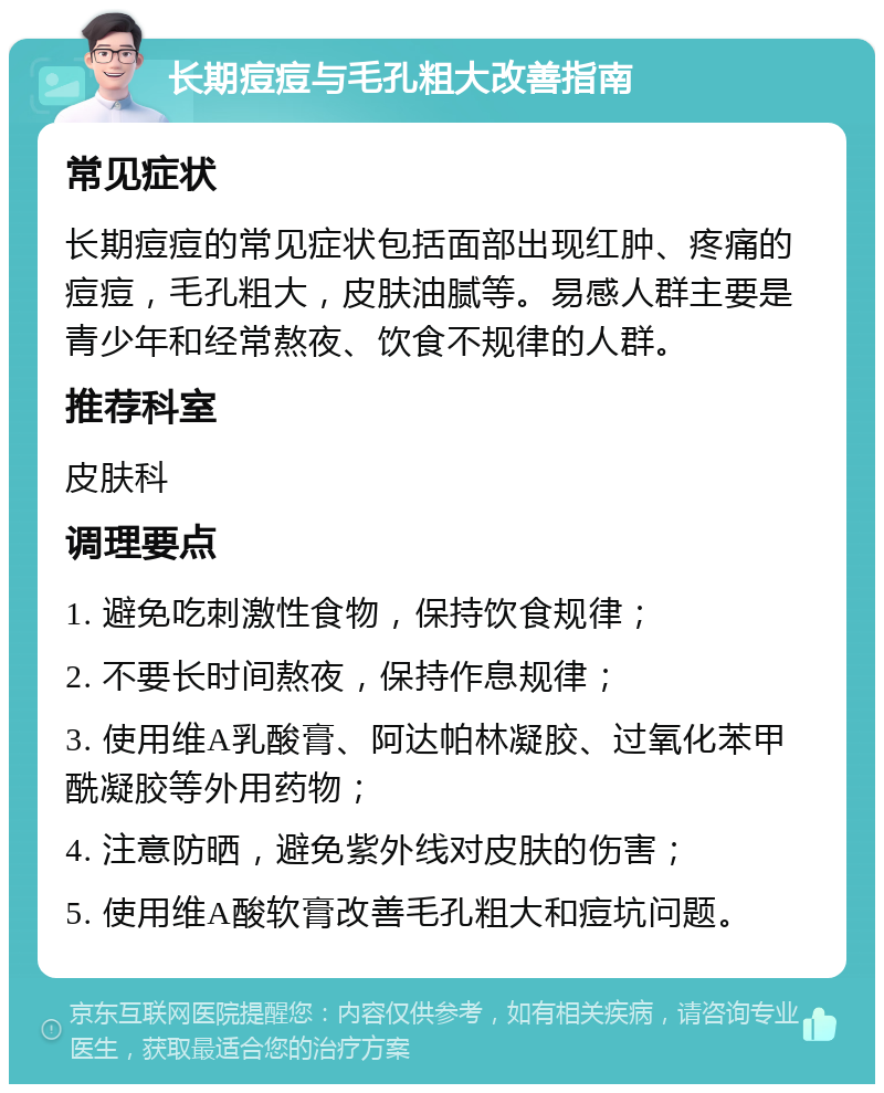 长期痘痘与毛孔粗大改善指南 常见症状 长期痘痘的常见症状包括面部出现红肿、疼痛的痘痘，毛孔粗大，皮肤油腻等。易感人群主要是青少年和经常熬夜、饮食不规律的人群。 推荐科室 皮肤科 调理要点 1. 避免吃刺激性食物，保持饮食规律； 2. 不要长时间熬夜，保持作息规律； 3. 使用维A乳酸膏、阿达帕林凝胶、过氧化苯甲酰凝胶等外用药物； 4. 注意防晒，避免紫外线对皮肤的伤害； 5. 使用维A酸软膏改善毛孔粗大和痘坑问题。