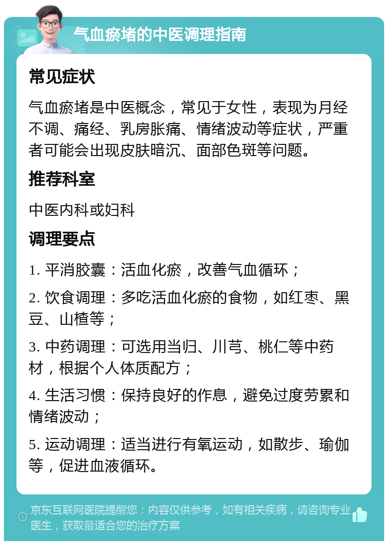 气血瘀堵的中医调理指南 常见症状 气血瘀堵是中医概念，常见于女性，表现为月经不调、痛经、乳房胀痛、情绪波动等症状，严重者可能会出现皮肤暗沉、面部色斑等问题。 推荐科室 中医内科或妇科 调理要点 1. 平消胶囊：活血化瘀，改善气血循环； 2. 饮食调理：多吃活血化瘀的食物，如红枣、黑豆、山楂等； 3. 中药调理：可选用当归、川芎、桃仁等中药材，根据个人体质配方； 4. 生活习惯：保持良好的作息，避免过度劳累和情绪波动； 5. 运动调理：适当进行有氧运动，如散步、瑜伽等，促进血液循环。