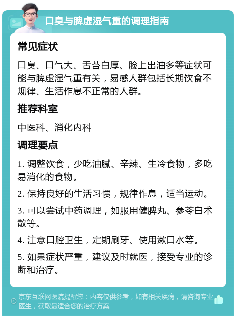 口臭与脾虚湿气重的调理指南 常见症状 口臭、口气大、舌苔白厚、脸上出油多等症状可能与脾虚湿气重有关，易感人群包括长期饮食不规律、生活作息不正常的人群。 推荐科室 中医科、消化内科 调理要点 1. 调整饮食，少吃油腻、辛辣、生冷食物，多吃易消化的食物。 2. 保持良好的生活习惯，规律作息，适当运动。 3. 可以尝试中药调理，如服用健脾丸、参苓白术散等。 4. 注意口腔卫生，定期刷牙、使用漱口水等。 5. 如果症状严重，建议及时就医，接受专业的诊断和治疗。