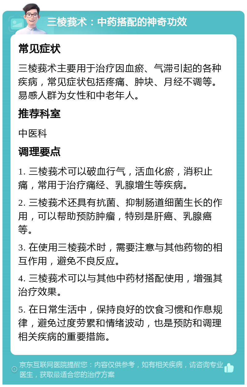 三棱莪术：中药搭配的神奇功效 常见症状 三棱莪术主要用于治疗因血瘀、气滞引起的各种疾病，常见症状包括疼痛、肿块、月经不调等。易感人群为女性和中老年人。 推荐科室 中医科 调理要点 1. 三棱莪术可以破血行气，活血化瘀，消积止痛，常用于治疗痛经、乳腺增生等疾病。 2. 三棱莪术还具有抗菌、抑制肠道细菌生长的作用，可以帮助预防肿瘤，特别是肝癌、乳腺癌等。 3. 在使用三棱莪术时，需要注意与其他药物的相互作用，避免不良反应。 4. 三棱莪术可以与其他中药材搭配使用，增强其治疗效果。 5. 在日常生活中，保持良好的饮食习惯和作息规律，避免过度劳累和情绪波动，也是预防和调理相关疾病的重要措施。