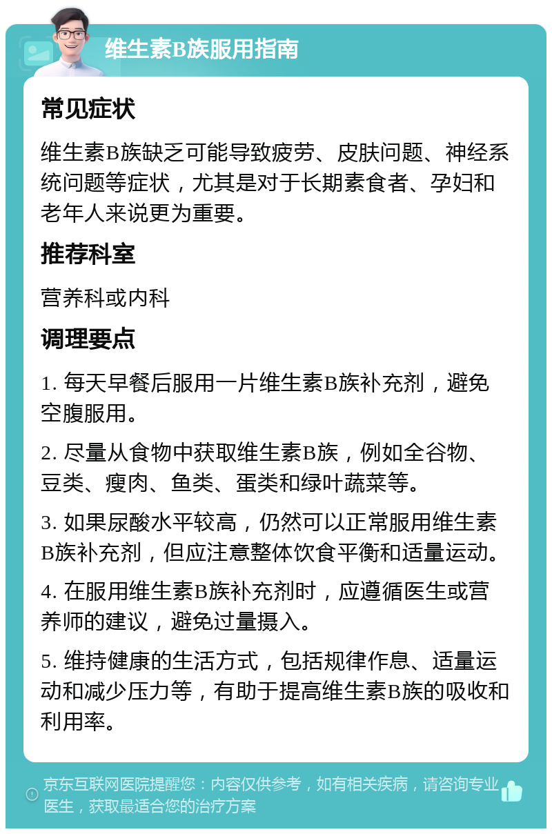 维生素B族服用指南 常见症状 维生素B族缺乏可能导致疲劳、皮肤问题、神经系统问题等症状，尤其是对于长期素食者、孕妇和老年人来说更为重要。 推荐科室 营养科或内科 调理要点 1. 每天早餐后服用一片维生素B族补充剂，避免空腹服用。 2. 尽量从食物中获取维生素B族，例如全谷物、豆类、瘦肉、鱼类、蛋类和绿叶蔬菜等。 3. 如果尿酸水平较高，仍然可以正常服用维生素B族补充剂，但应注意整体饮食平衡和适量运动。 4. 在服用维生素B族补充剂时，应遵循医生或营养师的建议，避免过量摄入。 5. 维持健康的生活方式，包括规律作息、适量运动和减少压力等，有助于提高维生素B族的吸收和利用率。