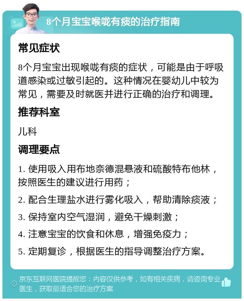 8个月宝宝喉咙有痰的治疗指南 常见症状 8个月宝宝出现喉咙有痰的症状，可能是由于呼吸道感染或过敏引起的。这种情况在婴幼儿中较为常见，需要及时就医并进行正确的治疗和调理。 推荐科室 儿科 调理要点 1. 使用吸入用布地奈德混悬液和硫酸特布他林，按照医生的建议进行用药； 2. 配合生理盐水进行雾化吸入，帮助清除痰液； 3. 保持室内空气湿润，避免干燥刺激； 4. 注意宝宝的饮食和休息，增强免疫力； 5. 定期复诊，根据医生的指导调整治疗方案。