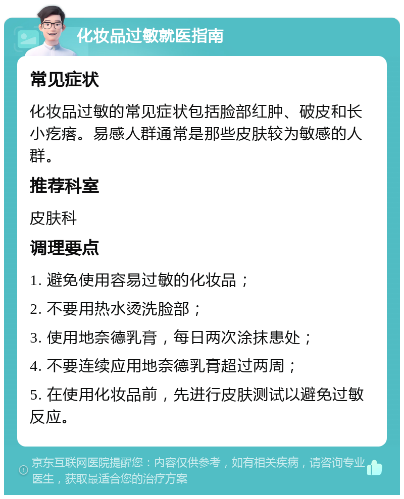 化妆品过敏就医指南 常见症状 化妆品过敏的常见症状包括脸部红肿、破皮和长小疙瘩。易感人群通常是那些皮肤较为敏感的人群。 推荐科室 皮肤科 调理要点 1. 避免使用容易过敏的化妆品； 2. 不要用热水烫洗脸部； 3. 使用地奈德乳膏，每日两次涂抹患处； 4. 不要连续应用地奈德乳膏超过两周； 5. 在使用化妆品前，先进行皮肤测试以避免过敏反应。