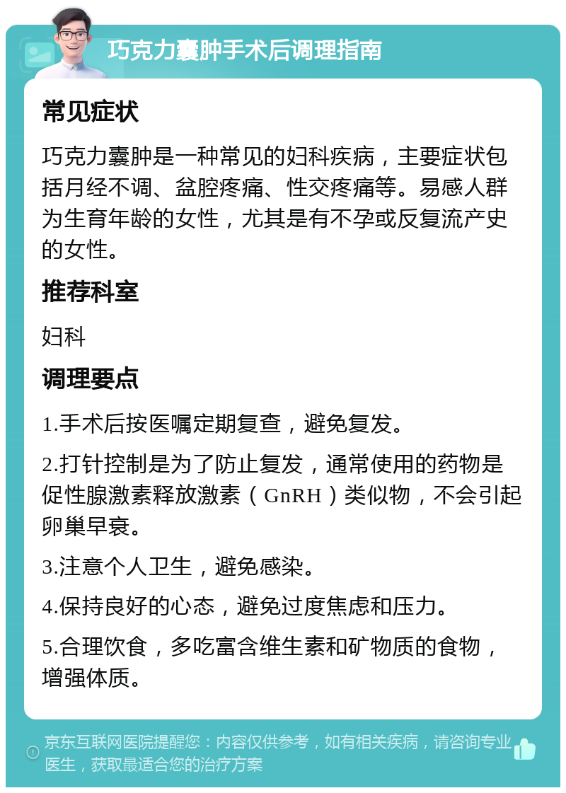 巧克力囊肿手术后调理指南 常见症状 巧克力囊肿是一种常见的妇科疾病，主要症状包括月经不调、盆腔疼痛、性交疼痛等。易感人群为生育年龄的女性，尤其是有不孕或反复流产史的女性。 推荐科室 妇科 调理要点 1.手术后按医嘱定期复查，避免复发。 2.打针控制是为了防止复发，通常使用的药物是促性腺激素释放激素（GnRH）类似物，不会引起卵巢早衰。 3.注意个人卫生，避免感染。 4.保持良好的心态，避免过度焦虑和压力。 5.合理饮食，多吃富含维生素和矿物质的食物，增强体质。