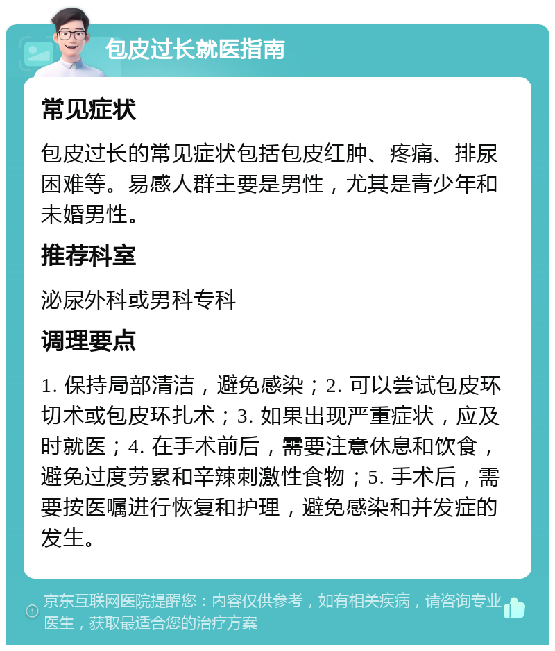 包皮过长就医指南 常见症状 包皮过长的常见症状包括包皮红肿、疼痛、排尿困难等。易感人群主要是男性，尤其是青少年和未婚男性。 推荐科室 泌尿外科或男科专科 调理要点 1. 保持局部清洁，避免感染；2. 可以尝试包皮环切术或包皮环扎术；3. 如果出现严重症状，应及时就医；4. 在手术前后，需要注意休息和饮食，避免过度劳累和辛辣刺激性食物；5. 手术后，需要按医嘱进行恢复和护理，避免感染和并发症的发生。